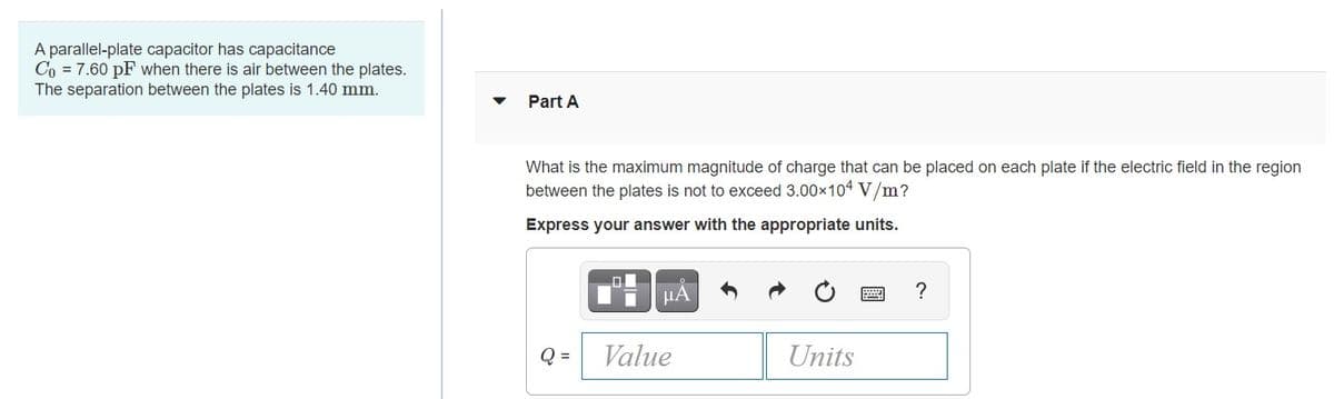 A parallel-plate capacitor has capacitance
Co = 7.60 pF when there is air between the plates.
The separation between the plates is 1.40 mm.
Part A
What is the maximum magnitude of charge that can be placed on each plate if the electric field in the region
between the plates is not to exceed 3.00x104 V/m?
Express your answer with the appropriate units.
HẢ
?
Q =
Value
Units
