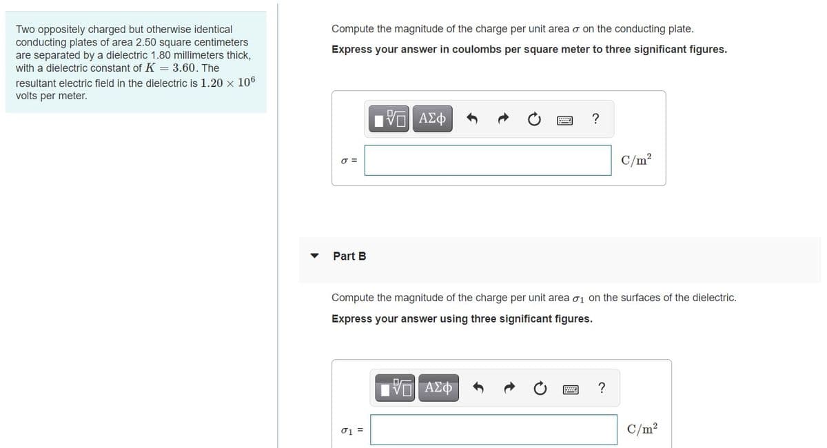 Two oppositely charged but otherwise identical
conducting plates of area 2.50 square centimeters
are separated by a dielectric 1.80 millimeters thick,
with a dielectric constant of K = 3.60. The
Compute the magnitude of the charge per unit area o on the conducting plate.
Express your answer in coulombs per square meter to three significant figures.
resultant electric field in the dielectric is 1.20 × 106
volts per meter.
V AZO
?
C/m?
Part B
Compute the magnitude of the charge per unit area o1 on the surfaces of the dielectric.
Express your answer using three significant figures.
?
01 =
C/m?
