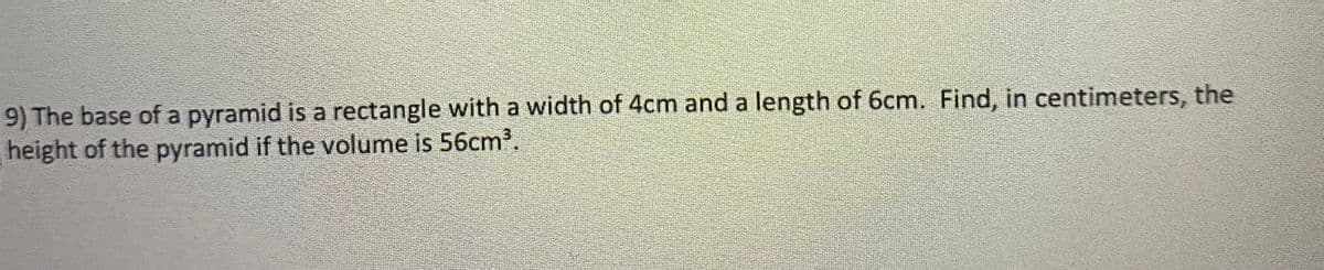 9) The base of a pyramid is a rectangle with a width of 4cm and a length of 6cm. Find, in centimeters, the
height of the pyramid if the volume is 56cm³.
