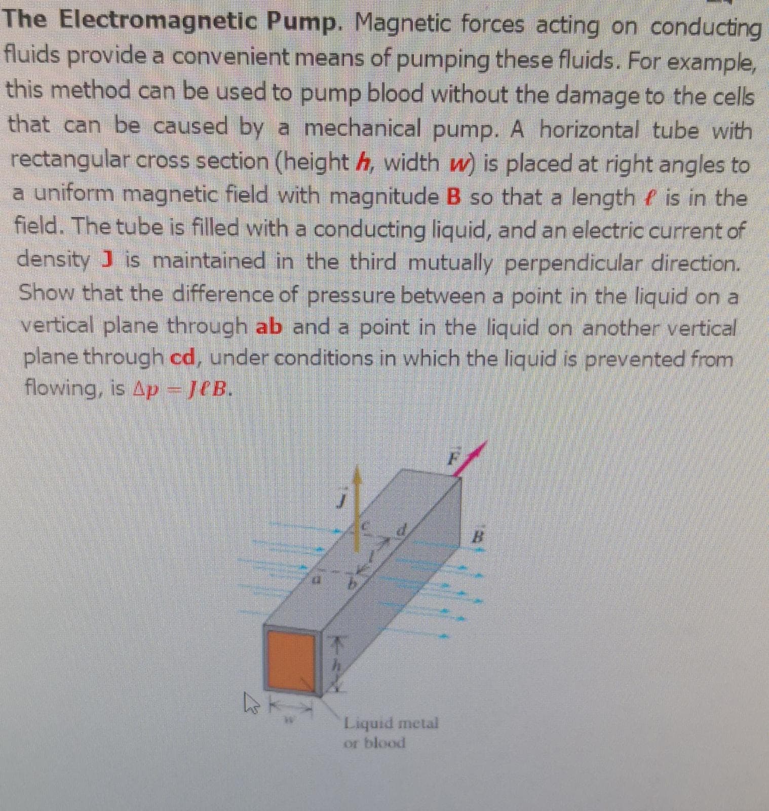 The Electromagnetic Pump. Magnetic forces acting on conducting
fluids provide a convenient means of pumping these fluids. For example,
this method can be used to pump blood without the damage to the cells
that can be caused by a mechanical pump. A horizontal tube with
rectangular cross section (height h, width w) is placed at right angles to
a uniform magnetic field with magnitude B so that a length f is in the
field. The tube is filled with a conducting liquid, and an electric current of
density J is maintained in the third mutually perpendicular direction.
Show that the difference of pressure between a point in the liquid on a
vertical plane through ab and a point in the liquid on another vertical
plane through cd, under conditions in which the liquid is prevented from
flowing, is Ap = JeB.
Liquid metal
or blood
