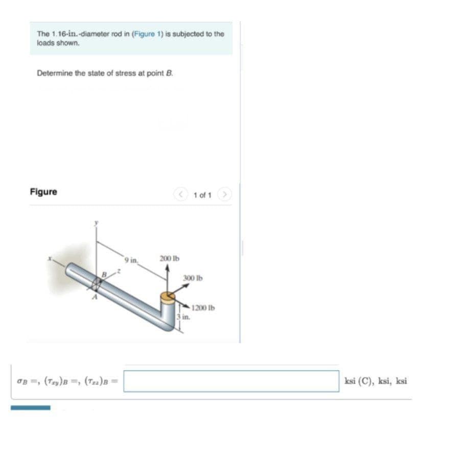 The 1.16-in. -diameter rod in (Figure 1) is subjected to the
loads shown.
Determine the state of stress at point B.
Figure
1 of 1
9 in
200 Ib
300 lb
1200 lb
3 in.
OB =, (Try)B =, (T22)B =
ksi (C), ksi, ksi
