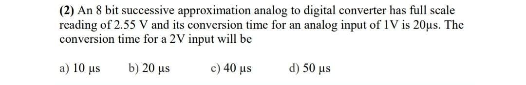 (2) An 8 bit successive approximation analog to digital converter has full scale
reading of 2.55 V and its conversion time for an analog input of 1V is 20μs. The
conversion time for a 2V input will be
c) 40 μs
d) 50 μs
a) 10 us
b) 20 μs