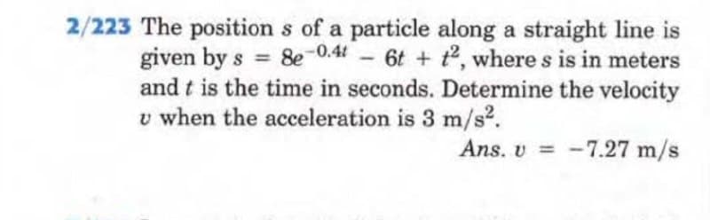 2/223 The positions of a particle along a straight line is
given by s = 8e-0.4 - 6t+t2, where s is in meters
and t is the time in seconds. Determine the velocity
u when the acceleration is 3 m/s².
Ans. v= -7.27 m/s