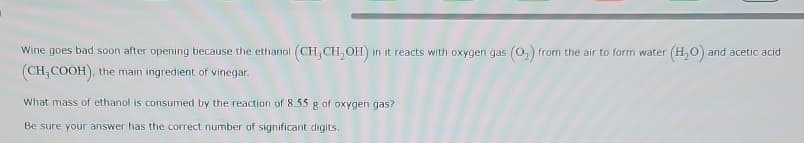 Wine goes bad soon after opening because the ethanol (CH, CH₂OH) in it reacts with oxygen gas (02) from the air to form water (H₂O) and acetic acid
(CH3COOH), the main ingredient of vinegar.
What mass of ethanol is consumed by the reaction of 8.55 g of oxygen gas?
Be sure your answer has the correct number of significant digits.