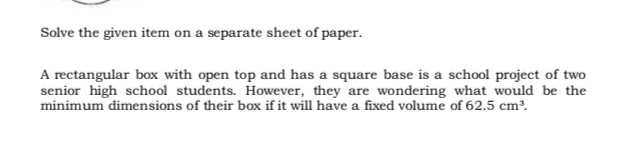 Solve the given item on a separate sheet of paper.
A rectangular box with open top and has a square base is a school project of two
senior high school students. However, they are wondering what would be the
minimum dimensions of their box if it will have a fixed volume of 62.5 cm³.
