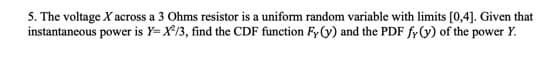 5. The voltage X across a 3 Ohms resistor is a uniform random variable with limits [0,4]. Given that
instantaneous power is Y=X²/3, find the CDF function Fy (y) and the PDF fy (y) of the power Y.