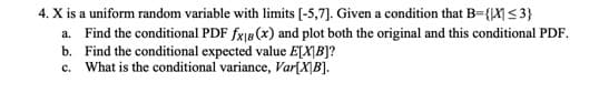 4. X is a uniform random variable with limits [-5,7]. Given a condition that B={X ≤3}
a. Find the conditional PDF fx₁8 (x) and plot both the original and this conditional PDF.
b. Find the conditional expected value E[XB]?
c. What is the conditional variance, Var[XB].