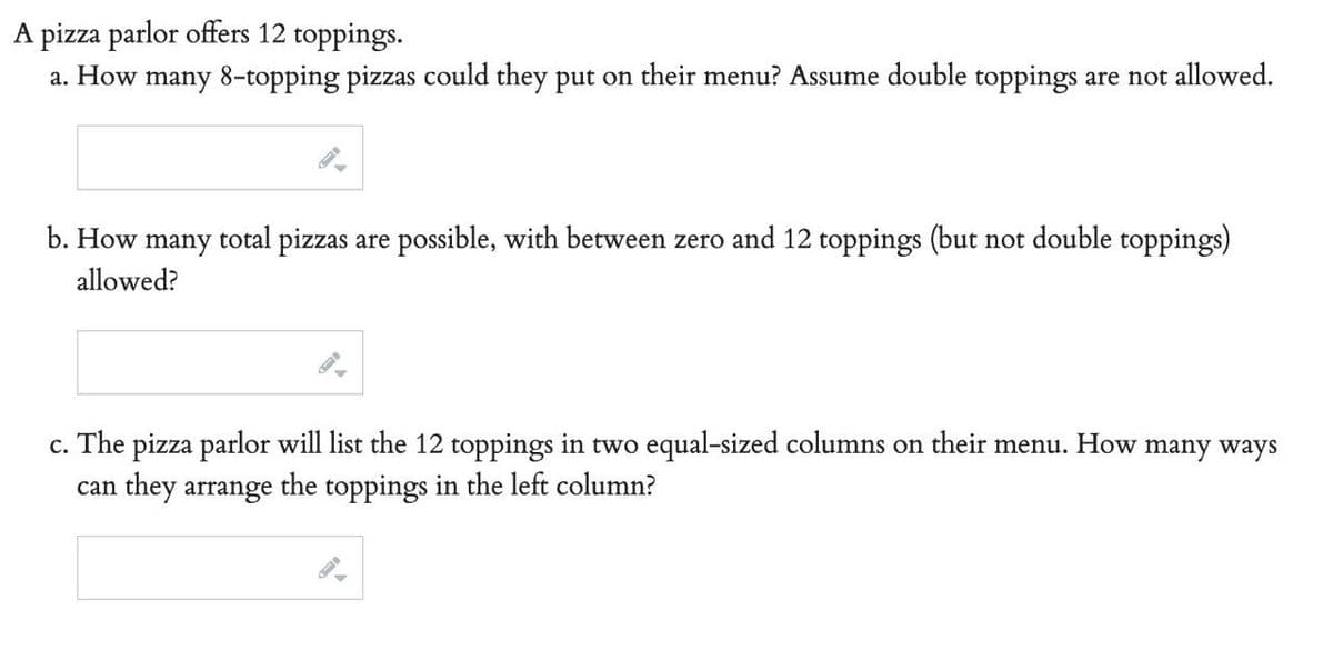 A pizza parlor offers 12 toppings.
a. How many 8-topping pizzas could they put on their menu? Assume double toppings are not allowed.
b. How
many
total pizzas are possible, with between zero and 12 toppings (but not double toppings)
allowed?
c. The pizza parlor will list the 12 toppings in two equal-sized columns on their menu. How many ways
can they arrange the toppings in the left column?
