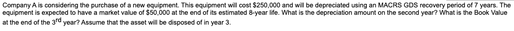 Company A is considering the purchase of a new equipment. This equipment will cost $250,000 and will be depreciated using an MACRS GDS recovery period of 7 years. The
equipment is expected to have a market value of $50,000 at the end of its estimated 8-year life. What is the depreciation amount on the second year? What is the Book Value
at the end of the 3rd year? Assume that the asset will be disposed of in year 3.
