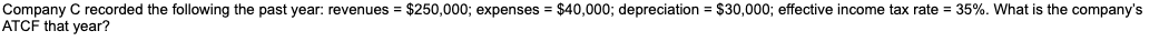 Company C recorded the following the past year: revenues = $250,000; expenses = $40,000; depreciation = $30,000; effective income tax rate = 35%. What is the company's
ATCF that year?
