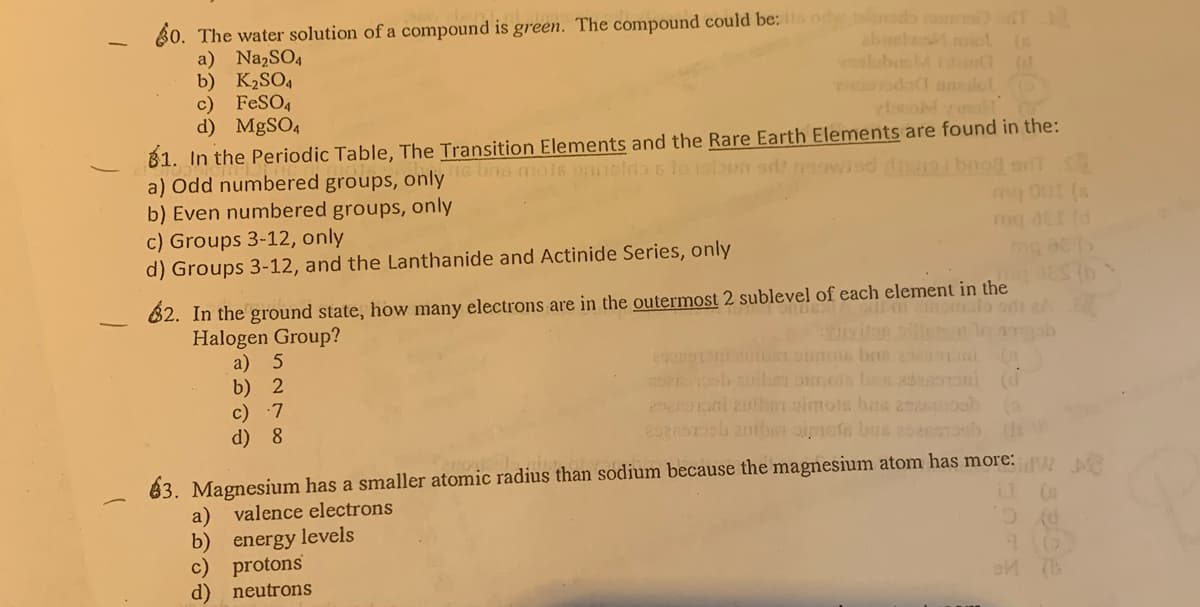 60. The water solution of a compound is green. The compound could be: a od odo T
a) NazSO4
b) K2SO4
c) FeSO4
d) MgSO4
abanhe iol (s
alabsMi (
odo ans dol
81. In the Periodic Table, The Transition Elements and the Rare Earth Elements are found in the:
a) Odd numbered groups, only una mols nolnb 6 lo isbun ardt neowiod t ibooa o
b) Even numbered groups, only
c) Groups 3-12, only
d) Groups 3-12, and the Lanthanide and Actinide Series, only
my00t (s
82. In the ground state, how many electrons are in the outermost 2 sublevel of each element in the
Halogen Group?
a) 5
b) 2
c) 7
d) 8
viton le
oPnob ibe pimcis bas zdesononi (d
SToni zutben oimots has 25asoob
63. Magnesium has a smaller atomic radius than sodium because the magnesium atom has more:
a) valence electrons
b) energy levels
c) protons
d) neutrons
