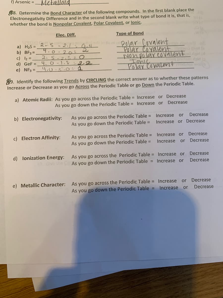 f) Arsenic =
Metallord
88. Determine the Bond Character of the following compounds. In the first blank place the
Electronegativity Difference and in the second blank write what type of bond it is, that is,
whether the bond is Nonpolar Covalent, Polar Covalent, or lonic.
Elec. Diff.
Type of Bond
et olar Coralent
Polar Coralent
Non polarcovalent id
Ionic
Polar Covalent
2.5 -2. - 0,4
a) H2S =
b) BF3 =.
c) 12 =
d) GeF =_ 4. 0 -1.& :22
e) NF3 =
4.0 - 2.0o:2
2. 5-2.5s = 0
4.0-3.0= 1
wolb
89. Identify the following Trends by CIRCLING the correct answer as to whether these patterns
Increase or Decrease as you go Across the Periodic Table or go Down the Periodic Table.
a) Atomic Radii: As you go across the Periodic Table = Increase or Decrease
As you go down the Periodic Table = Increase or Decrease
As you go across the Periodic Table = 1Increase or
As you go down the Periodic Table =
b) Electronegativity:
Decrease
Increase or Decrease
As you go across the Periodic Table =
As you go down the Periodic Table =
c) Electron Affinity:
Increase or
Decrease
Increase
or
Decrease
As you go across the Periodic Table = Increase or
Gve the C As you go down the Periodic Table = Increase or
d) lonization Energy:
Decrease
Decrease
e) Metallic Character:
As you go across the Periodic Table = Increase or Decrease
As you go down the Periodic Table =
Increase
or
Decrease
