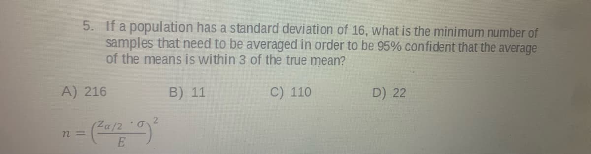 5. If a population has a standard deviation of 16, what is the minimum number of
samples that need to be averaged in order to be 95% confident that the average
of the means is within 3 of the true mean?
A) 216
B) 11
C) 110
D) 22
Za/
n =
