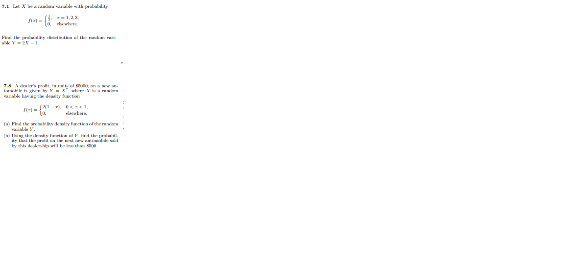 7.1 Let X be a random variable with probability
Si. 1= 1,2, 3,
S(2) =10 elsewhere.
Find the probability distribution of the random vari-
able Y = 2X 1.
7.8 A dealer's profit, in units of $5000, on a new au-
tomobile is given by Y = X², where X
variable having the density function
sa random
S(z) =2(1 - 2), 0<r<1,
10,
elsewhere.
(a) Find the probability density function of the random
variable Y.
(b) Using the density function ofY, find the probabil-
ity that the profit on the next new automobile sold
by this dealership will be less than $500.
