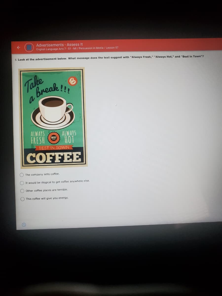 Advertisements - Assess It
English Language Arts 7- S1 - MI / Persuasion in Media / Lesson 57
6. Look at the advertisement below. What message does the text suggest with "Always Fresh," "Always Hot," and "Best in Town"?
Take
Break!!
ALWAYS
FRESH OO
ALWAYS
HOT
BEST
BEST IN TOWN
COFFEE
The company sells coffee.
O It would be illogical to get coffee anywhere else.
Other coffee places are terrible.
O This coffee will give you energy.
