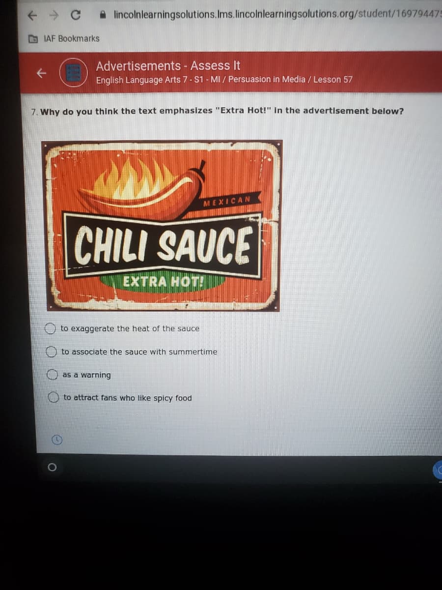 A lincolnlearningsolutions.Ims.lincolnlearningsolutions.org/student/169794475
O IAF Bookmarks
Advertisements - Assess It
English Language Arts 7- S1 - MI / Persuasion in Media / Lesson 57
7. Why do you think the text emphasizes "Extra Hot!" in the advertisement below?
MEXICAN
CHILI SAUCE
EXTRA HOT!
to exaggerate the heat of the sauce
to associate the sauce with summertime
as a warning
O to attract fans who like spicy food
