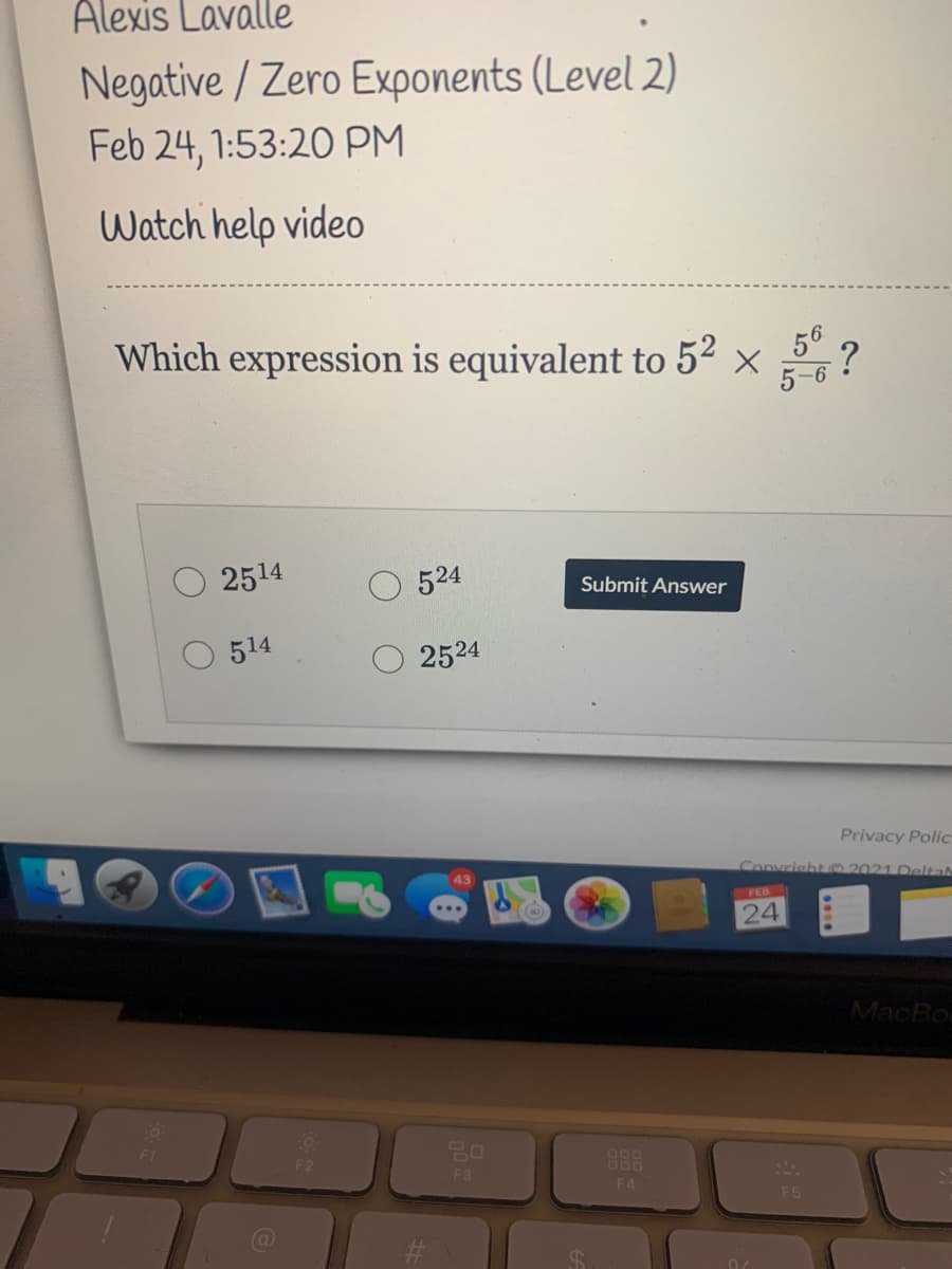 Alexis Lavalle
Negative / Zero Exponents (Level 2)
Feb 24, 1:53:20 PM
Watch help video
Which expression is equivalent to 5² × ?
5-6
2514
524
Submit Answer
514
2524
Privacy Polic
Convrisht 2021 Delta
FEB
(0)
24
MacBo
F1
F2
F3
F4
F5
