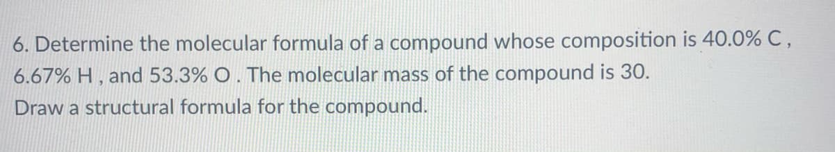 6. Determine the molecular formula of a compound whose composition is 40.0% C,
6.67% H , and 53.3% O. The molecular mass of the compound is 30.
Draw a structural formula for the compound.
