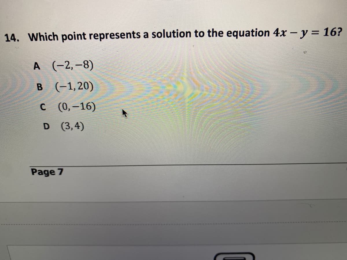 **Question 14:**

Which point represents a solution to the equation \(4x - y = 16\)?

**Options:**

A. \((-2, -8)\)

B. \((-1, 20)\)

C. \((0, -16)\)

D. \((3, 4)\)

**Note:**
To find the solution, substitute the x and y values from each point into the equation \(4x - y = 16\) and check which one satisfies the equation.