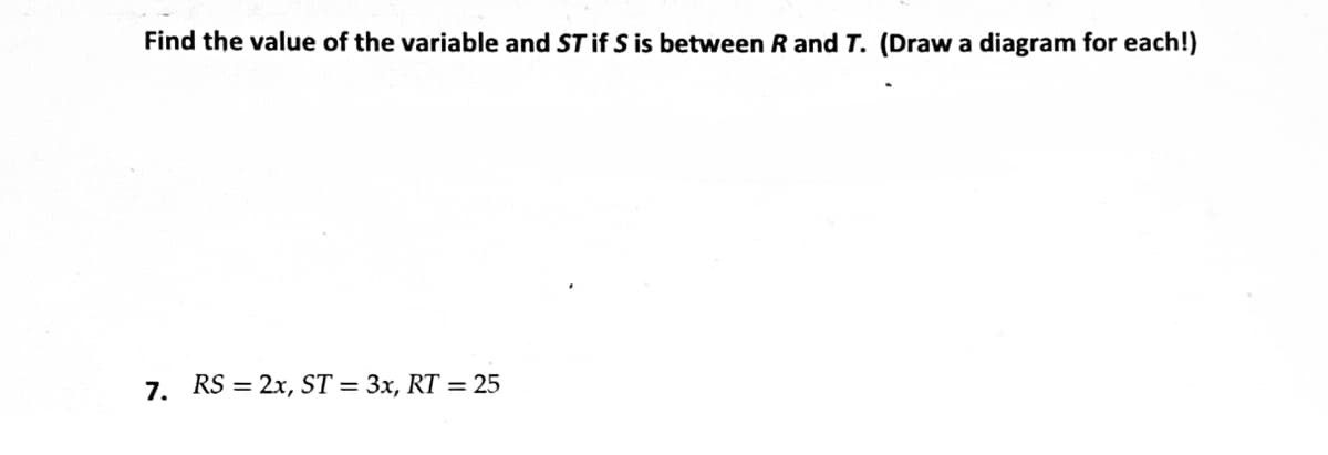 Find the value of the variable and ST if S is between R and T. (Draw a diagram for each!)
7. RS = 2x, ST = 3x, RT = 25