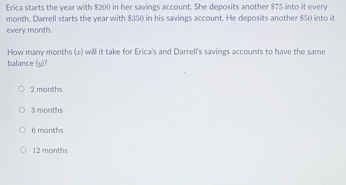 Erica starts the year with $200 in her savings account. She deposits another $75 into it every
month. Darrell starts the year with $350 in his savings account. He deposits another $50 into it
every month.
How many months (x) will it take for Erica's and Darrell's savings accounts to have the same
balance (y)?
O 2 months
O 3 months
O 6 months
O 12 months
