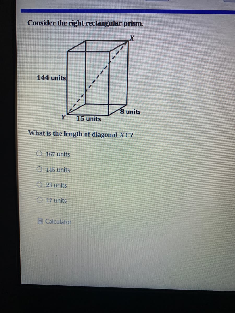 Consider the right rectangular prism.
144 units
8 units
15 units
What is the length of diagonal XY?
O 167 units
O 145 units
23 units
17 units
Calculator
