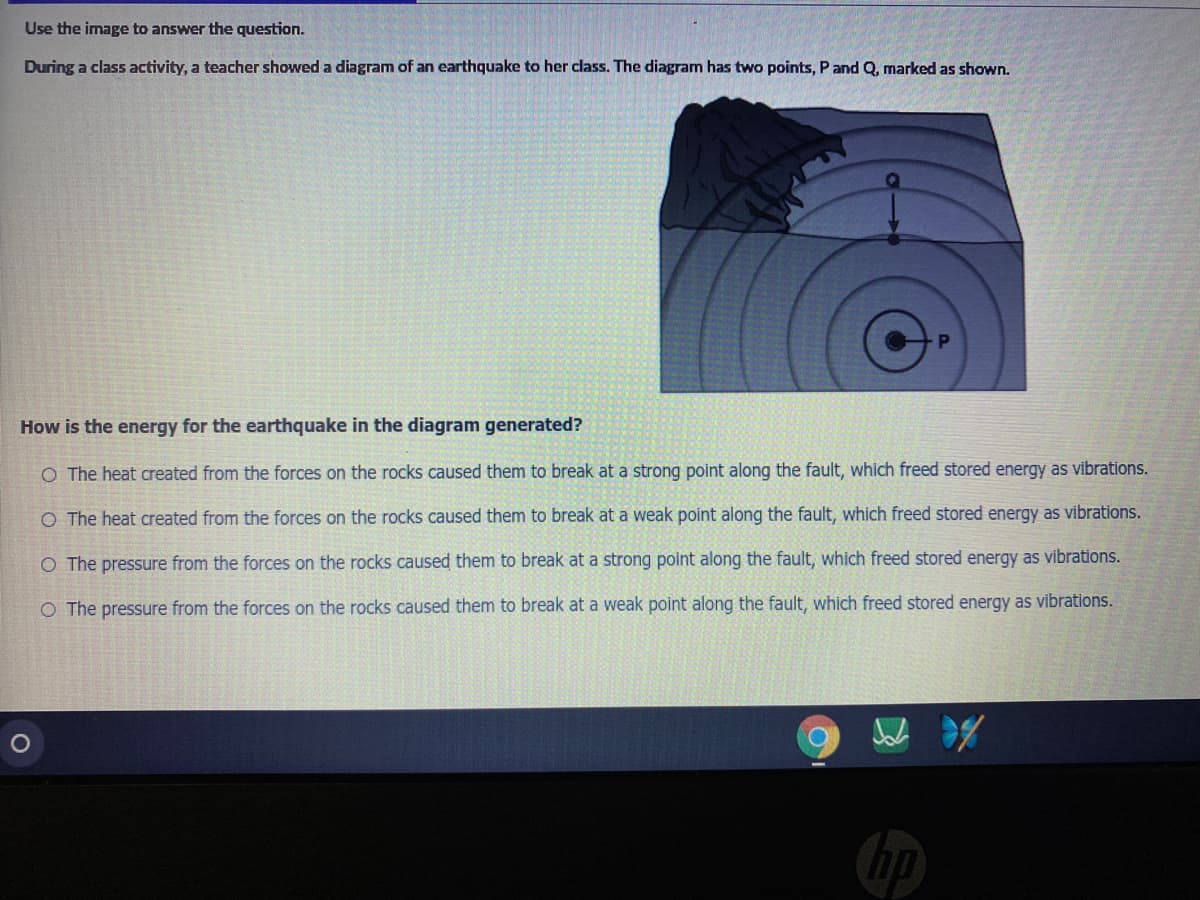 Use the image to answer the question.
During a class activity, a teacher showed a diagram of an earthquake to her class. The diagram has two points, Pand Q, marked as shown.
How is the energy for the earthquake in the diagram generated?
O The heat created from the forces on the rocks caused them to break at a strong point along the fault, which freed stored energy as vibrations.
O The heat created from the forces on the rocks caused them to break at a weak point along the fault, which freed stored energy as vibrations.
O The pressure from the forces on the rocks caused them to break at a strong point along the fault, which freed stored energy as vibrations.
O The pressure from the forces on the rocks caused them to break at a weak point along the fault, which freed stored energy as vibrations.
