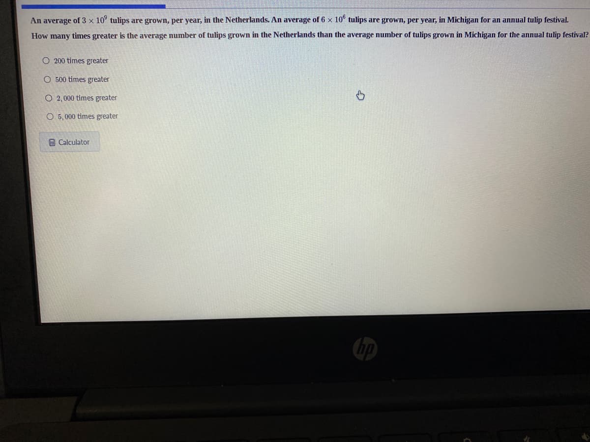 An average of 3 × 10° tulips are grown, per year, in the Netherlands. An average of 6 x 10° tulips are grown, per year, in Michigan for an annual tulip festival.
How many times greater is the average number of tulips grown in the Netherlands than the average number of tulips grown in Michigan for the annual tulip festival?
O 200 times greater
O 500 times greater
O 2,000 times greater
O 5, 000 times greater
A Calculator
