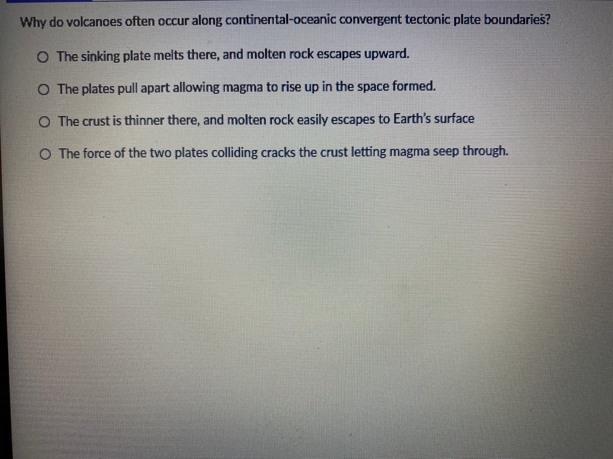 Why do volcanoes often occur along continental-oceanic convergent tectonic plate boundaries?
O The sinking plate melts there, and molten rock escapes upward.
O The plates pull apart allovwing magma to rise up in the
space
formed.
O The crust is thinner there, and molten rock easily escapes to Earth's surface
O The force of the two plates colliding cracks the crust letting magma seep through.
