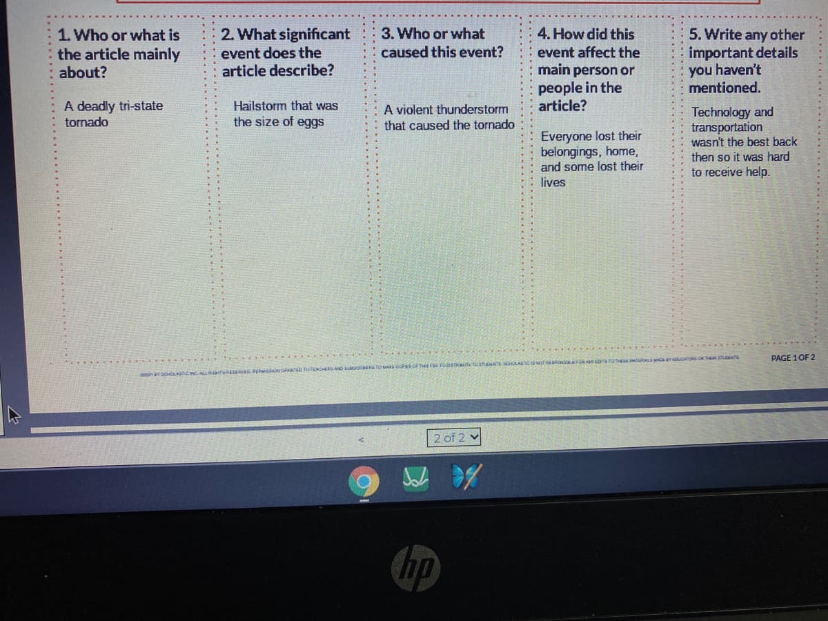 2. What significant
3. Who or what
caused this event?
4. How did this
1. Who or what is
the article mainly
about?
5. Write any other
important details
you haven't
mentioned.
event does the
article describe?
event affect the
main person or
people in the
article?
A deadly tri-state
tornado
Hailstorm that was
the size of eggs
A violent thunderstorm
that caused the tornado
Technology and
transportation
wasn't the best back
Everyone lost their
belongings, home,
and some lost their
lives
then so it was hard
to receive help.
TO THESE UR r uCATORS OR TH STANT
PAGE 1OF 2
2 of 2 v
hp
