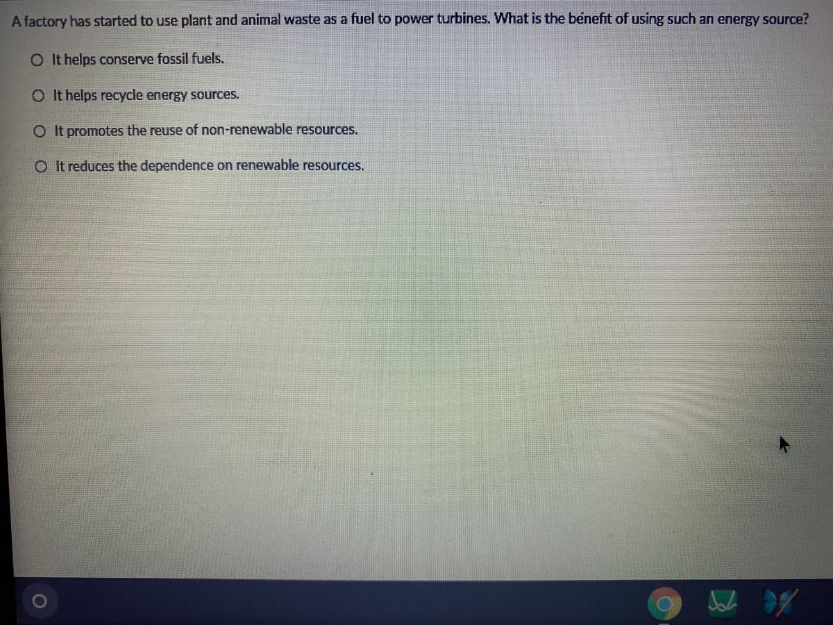 A factory has started to use plant and animal waste as a fuel to power turbines. What is the benefit of using such an energy source?
O It helps conserve fossil fuels.
O It helps recycle energy sources.
O It promotes the reuse of non-renewable resources.
O I t reduces the dependence on renewable resources.

