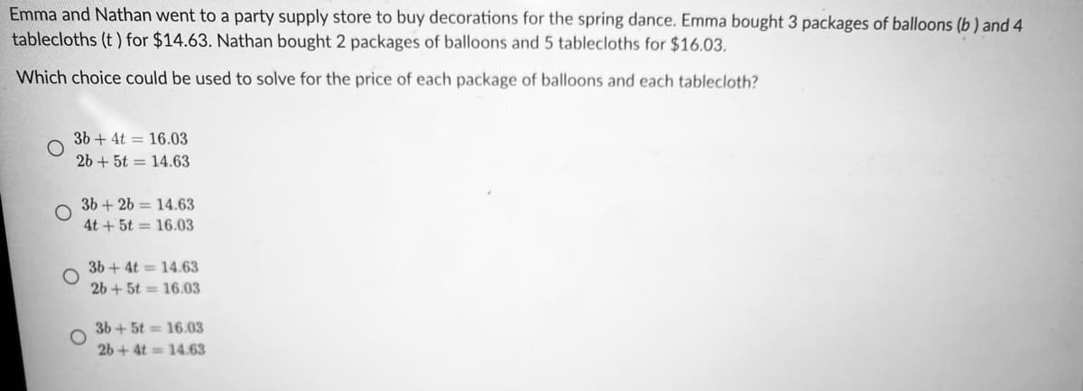 Emma and Nathan went to a party supply store to buy decorations for the spring dance. Emma bought 3 packages of balloons (b ) and 4
tablecloths (t) for $14.63. Nathan bought 2 packages of balloons and 5 tablecloths for $16.03.
Which choice could be used to solve for the price of each package of balloons and each tablecloth?
3b + 4t = 16.03
26 + 5t = 14.63
3b + 26 = 14.63
4t + 5t = 16.03
3b + 4t = 14.63
26 + 5t = 16.03
3b+5t 16.03
26 + 4t 14.63
