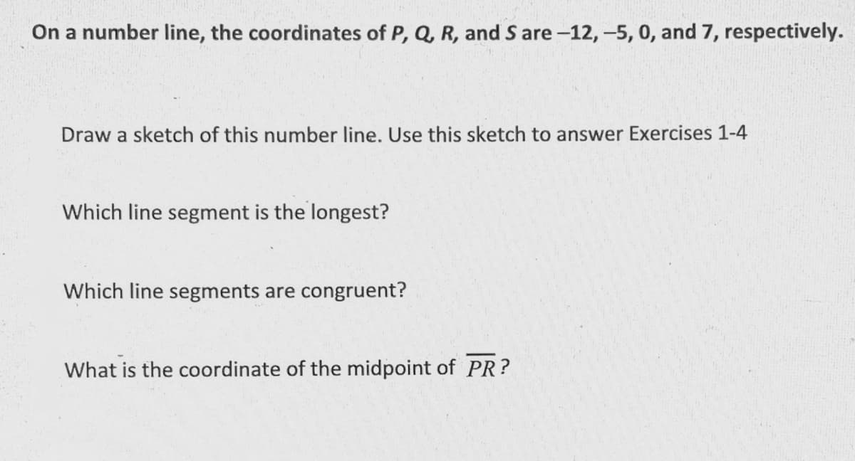 On a number line, the coordinates of P, Q, R, and S are -12, -5, 0, and 7, respectively.
Draw a sketch of this number line. Use this sketch to answer Exercises 1-4
Which line segment is the longest?
Which line segments are congruent?
What is the coordinate of the midpoint of PR?