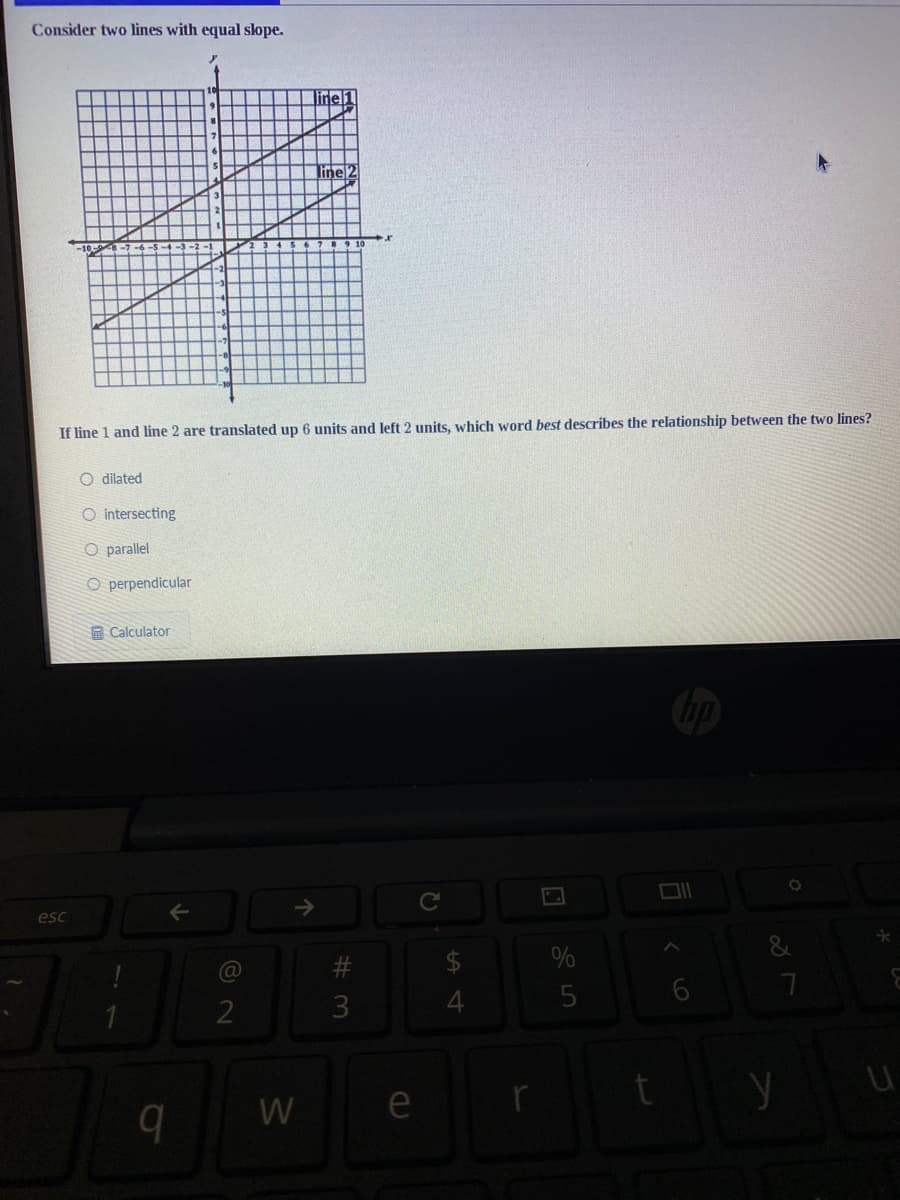 Consider two lines with equal slope.
line 1
line 2
If line 1 and line 2 are translated up 6 units and left 2 units, which word best describes the relationship between the two lines?
O dilated
O intersecting
O parallel
O perpendicular
A Calculator
esc
->
$
W
e
LO
#の
