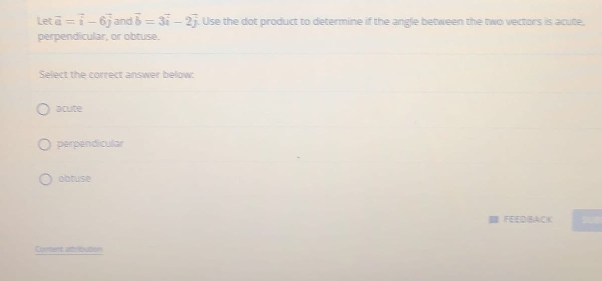 Let a = 7-67 and b=31-23. Use the dot product to determine if the angle between the two vectors is acute,
perpendicular, or obtuse.
Select the correct answer below:
Operpendicular
O obtuse
Content attribut
FEEDBACK