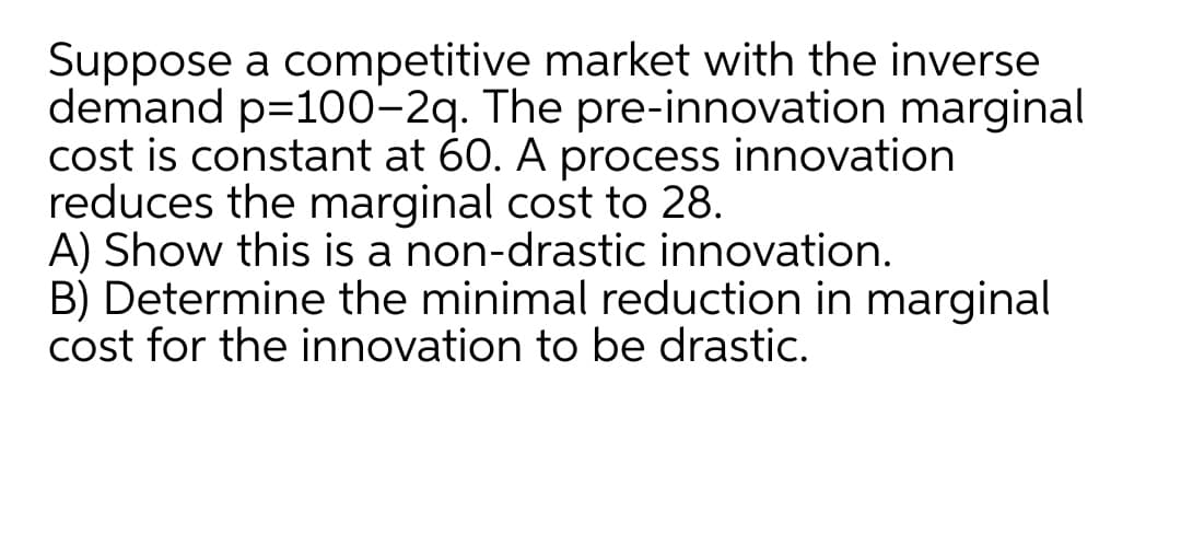 Suppose a competitive market with the inverse
demand p=100–2q. The pre-innovation marginal
cost is constant at 60. A process innovation
reduces the marginal cost to 28.
A) Show this is a non-drastic innovation.
B) Determine the minimal reduction in marginal
cost for the innovation to be drastic.
