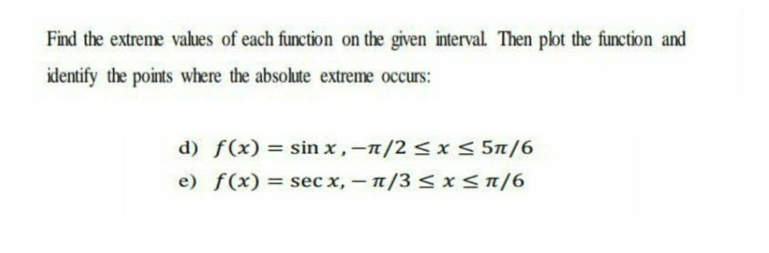 Find the extreme values of each function on the given interval. Then plot the function and
identify the points where the absolute extreme occurs:
d) f(x) = sin x,-n/2 < x < 5n/6
e) f(x) = sec x,- n/3 < x<n/6
