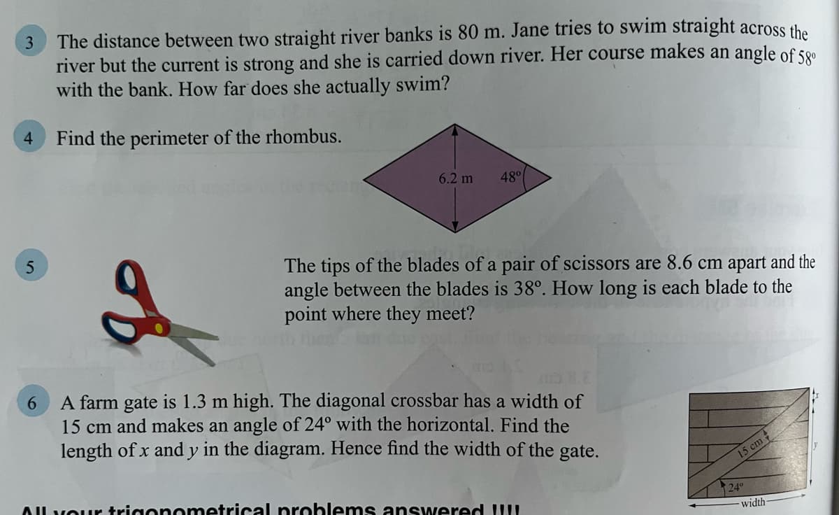 3
The distance between two straight river banks is 80 m. Jane tries to swim straight across the
river but the current is strong and she is carried down river. Her course makes an angle of 58⁰
with the bank. How far does she actually swim?
4
Find the perimeter of the rhombus.
6.2 m
48°
2
The tips of the blades of a pair of scissors are 8.6 cm apart and the
angle between the blades is 38°. How long is each blade to the
point where they meet?
6
A farm gate is 1.3 m high. The diagonal crossbar has a width of
15 cm and makes an angle of 24° with the horizontal. Find the
length of x and y in the diagram. Hence find the width of the gate.
All your trigonometrical problems answered !!!!
5
15 cm
24°
width