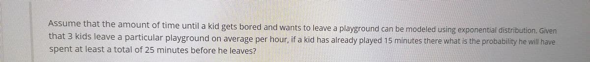Assume that the amount of time until a kid gets bored and wants to leave a playground can be modeled using exponential distribution. Given
that 3 kids leave a particular playground on average per hour, if a kid has already played 15 minutes there what is the probability he will have
spent at least a total of 25 minutes before he leaves?
