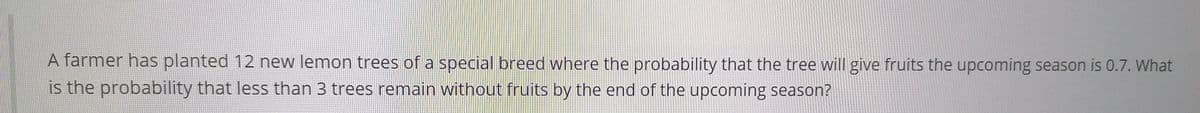 A farmer has planted 12 new lemon trees of a special breed where the probability that the tree will give fruits the upcoming season is 0.7. What
is the probability that less than 3 trees remain without fruits by the end of the upcoming season?
