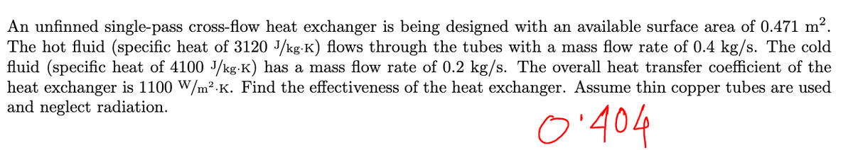 An unfinned single-pass cross-flow heat exchanger is being designed with an available surface area of 0.471 m².
The hot fluid (specific heat of 3120 J/kg-K) flows through the tubes with a mass flow rate of 0.4 kg/s. The cold
fluid (specific heat of 4100 J/kg-K) has a mass flow rate of 0.2 kg/s. The overall heat transfer coefficient of the
heat exchanger is 1100 W/m².K. Find the effectiveness of the heat exchanger. Assume thin copper tubes are used
and neglect radiation.
5.404