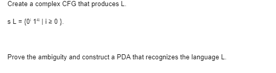 Create a complex CFG that produces L.
s L = {0¹ 14 | 120}.
Prove the ambiguity and construct a PDA that recognizes the language L.