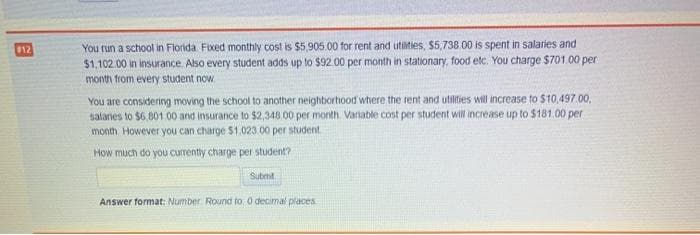 You run a school in Florida Fixed monthly cost is $5,905.00 for rent and utilties, $5,738.00 is spent in salaries and
$1,102 .00 in insurance. Also every student adds up to $92.00 per month in stationary, food etc. You charge $701.00 per
month from every student now,
12
You are considering moving the school to another neighborhood where the rent and utilities will increase to $10,497.00,
salanes to $6.801 00 and insurance to $2,348 00 per month. Variable cost per student will increase up to $181.00 per
month However you can charge $1.023.00 per student
How much do you currently charge per student?
Submit
Answer format: Number Round to. 0 decimal places
