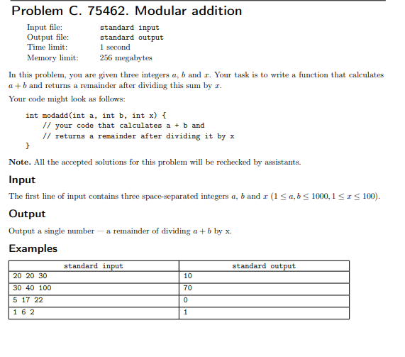 Problem C. 75462. Modular addition
Input file:
Output file:
Time limit:
Memory limit:
standard input
standard output
1 second
256 megabytes
In this problem, you are given three integers a, b and z. Your task is to write a function that caleulates
a + b and returns a remainder after dividing this sum by r.
Your code might look as follows:
int modadd(int a, int b, int x) {
// your code that calculates a + b and
// returns a remainder after dividing it by x
Note. All the accepted solutions for this problem will be rechecked by assistants.
Input
The first line of input contains three space-separated integers a, b and r (1< a, b < 1000, 1 <r< 100).
Output
Output a single number – a remainder of dividing a +b by x.
Examples
standard input
standard output
20 20 30
10
30 40 100
70
5 17 22
162
1
