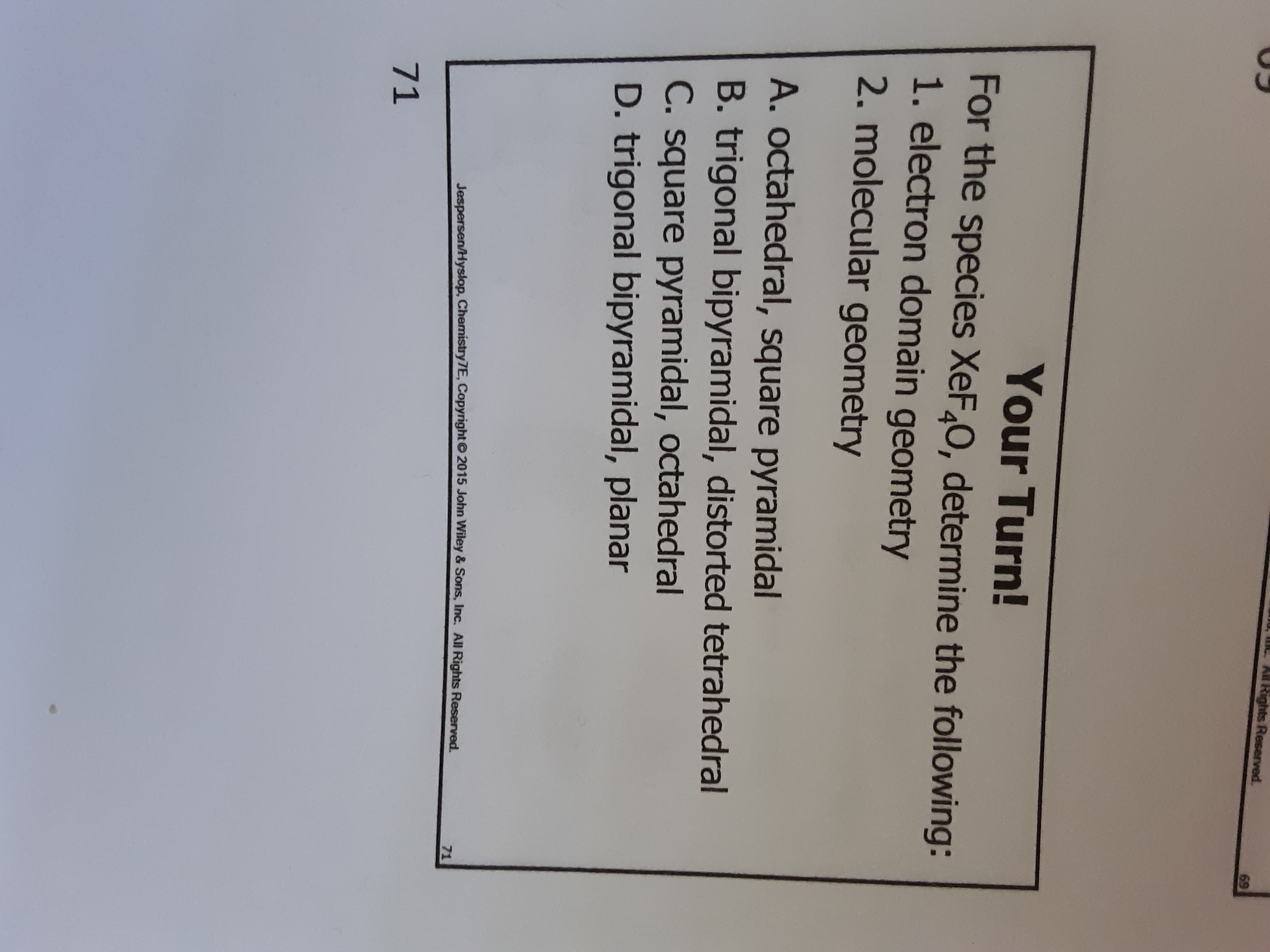 mo, mC An Rights Reserved.
69
Your Turn!
For the species XeF,0, determine the following:
1. electron domain geometry
2. molecular geometry
A. octahedral, square pyramidal
B. trigonal bipyramidal, distorted tetrahedral
C. square pyramidal, octahedral
D. trigonal bipyramidal, planar
71
Jespersen/Hyslop, Chemistry7E, Copyright© 2015 John Wiley & Sons, Inc. All Rights Reserved.
71
