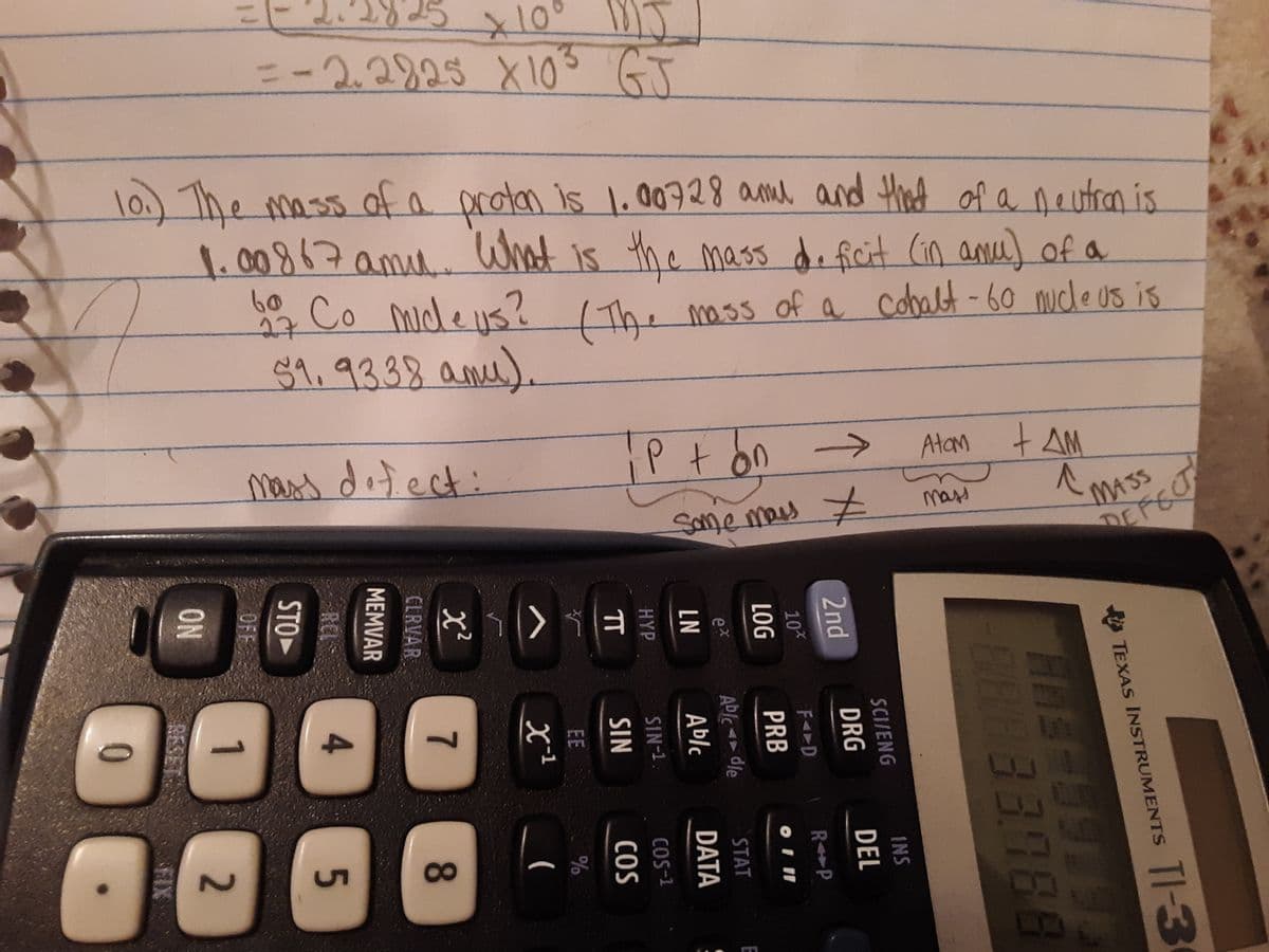 x10° MJ
=-2.2925 X103 GJ
l0.) The mass ofa protan is 1.00728 amd and thad of a neutron is
1.00867amu.. What
Co mide lis?
59.93.38 amu).
is the mass d. ficit (in anu of a
60
27
The moss of a cobalt -60 ucle us is
mass dotect:
P+on ->
Atam +AM
MASS
DEFECT
mass
Same mas
4.
8
TI-3
TEXAS INSTRUMENTS
INS
SCI/ENG
DRG
DEL
2nd
RP
10%
PRB
Able - dle
Ablc
STAT
DATA
SIN-1
COS-1
SIN
COS
EE
7.
CLRVAR
MEMVAR
REL
STO
OFF
1
2.
ON
RESE
FIX
