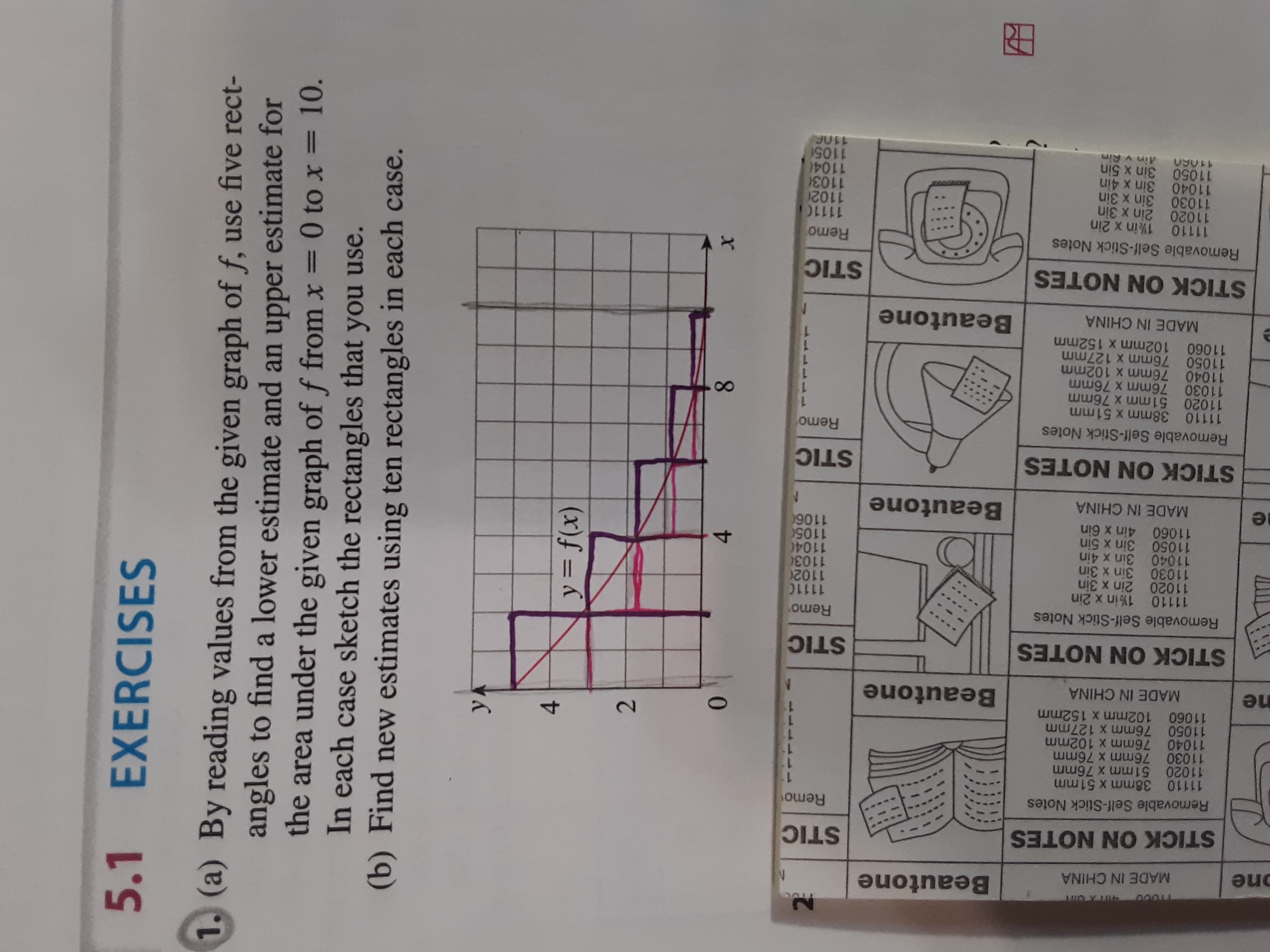 Beautone
one
MADE IN CHINA
STICK ON NOTES
STIC
Removable Self-Stick Notes
Remo
11110 38mm x 51mm
11020 51mm x 76mm
11030 76mm x 76mm
11040 76mm x 102mm
11050 76mm x 127mm
11060 102mm x 152mm
2.
4-
ne
Beautone
MADE IN CHINA
STICK ON NOTES
STIC
Removable Self-Stick Notes
Remo
11110 1%in x 2in
11020 2in x 3in
11030 3in x 3in
11040 3in x 4in
11050 3in x 5in
11060 4in x 6in
11110
11020
11030
11040
11050
4-
Beautone
90
MADE IN CHINA
STICK ON NOTES
STIC
Removable Self-Stick Notes
11110 38mm x 51mm
11020 51mm x 76mm
11030 76mm x 76mm
11040 76mm x 102mm
11050 76mm x 127mm
11060 102mm x 152mm
Remo
MADE IN CHINA
Beautone
STICK ON NOTES
STIC
Removable Self-Stick Notes
11110 1%in x 2in
11020 2in x 3in
11030 3in x 3in
11040 3in x 4in
11050 3in x 5in
11060 Ain v Rin
Remo
11110
11020
11030
11040
1105
5.1
EXERCISES
1. (a) By reading values from the given graph of f, use five rect-
angles to find a lower estimate and an upper estimate for
the area under the given graph of f from x = 0 to x = 10.
In each case sketch the rectangles that you use.
(b) Find new estimates using ten rectangles in each case.
y= f(x)
х
0.
8.
