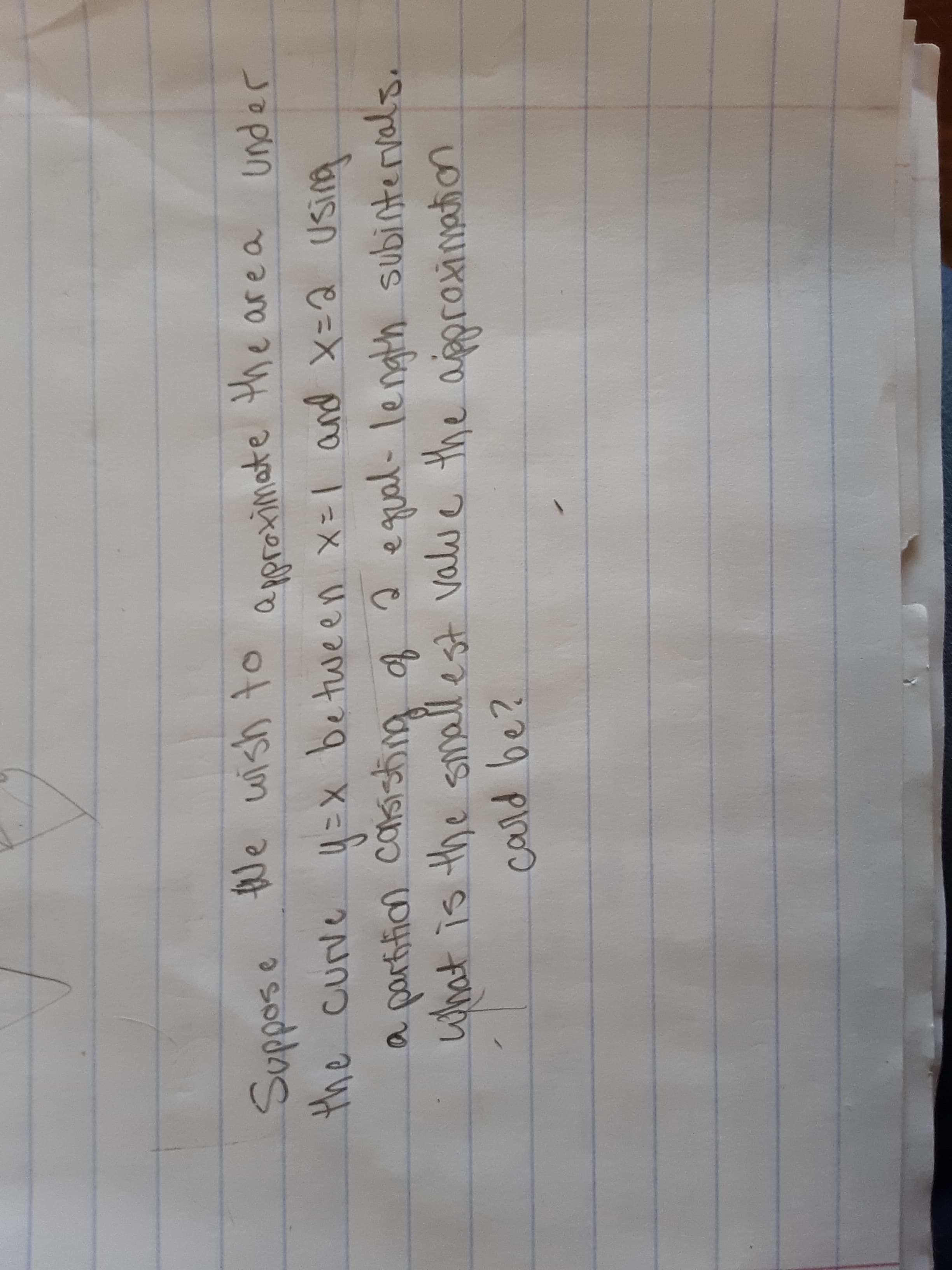 Suppose Ne wish to
the curve 4 =x be tween x=l and x=2 Using
a partifian carsisting of 2
what is the smallest valu
a pproximate the area under
e qual-length subintervals.
ve the aigproinaion
