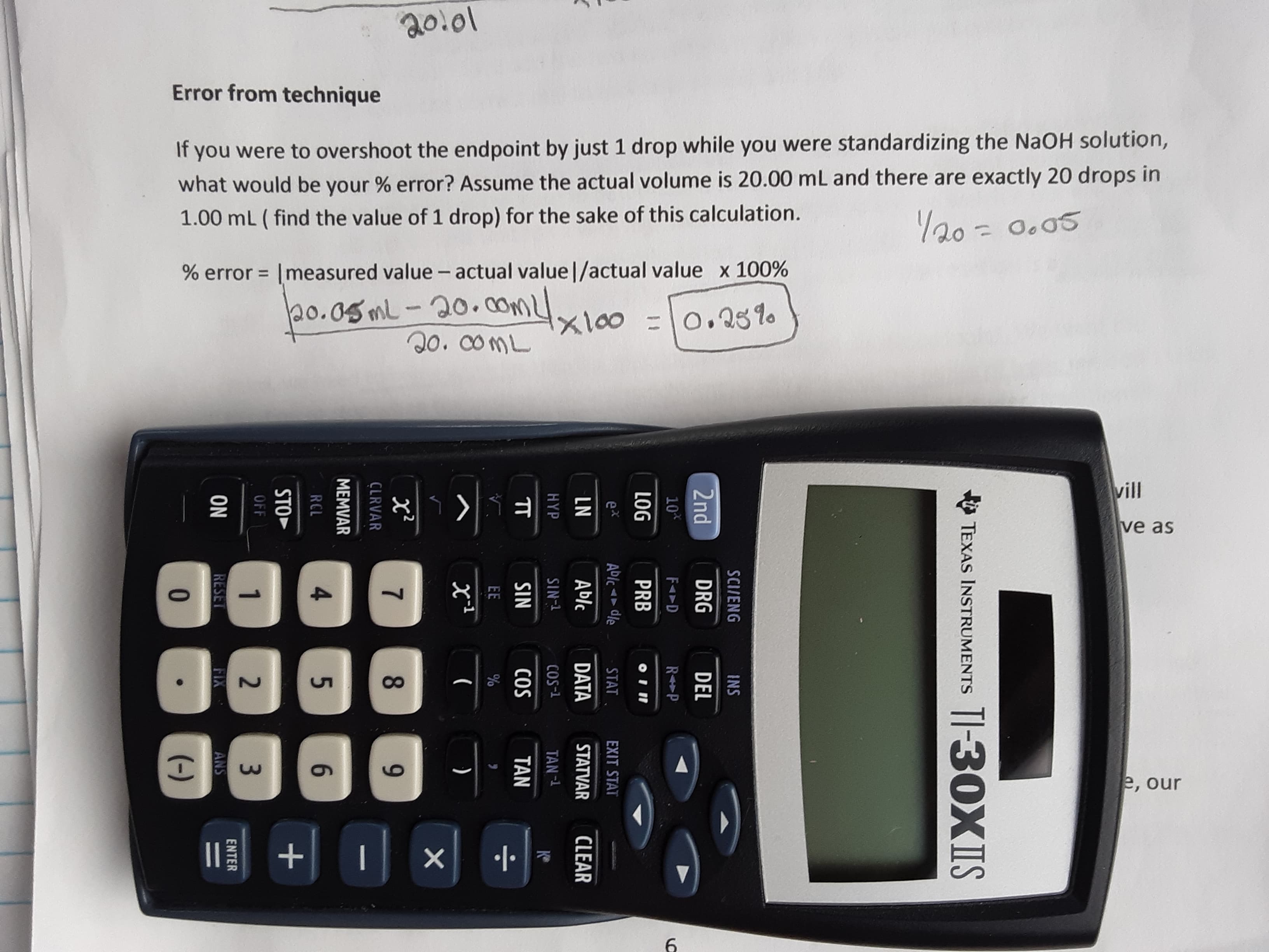 20.01
Error from technique
If you were to overshoot the endpoint by just 1 drop while you were standardizing the NaOH solution,
what would be your % error? Assume the actual volume is 20.00 mL and there are exactly 20 drops in
1.00 mL ( find the value of 1 drop) for the sake of this calculation.
Y20 = 0.05
%3D
% error = |measured value - actual value|/actual value x 100%
%3D
20.05ML-20. mx100 =0.25%
coml
20. C0ML
vill
ve as
(4)
e, our
II +
TI-30XIS
TEXAS INSTRUMENTS
SCI/ENG
INS
2nd
DRG
DEL
10*
LOG
PRB
ex
ADIC dle
STAT
EXIT STAT
Ablc
DATA
STATVAR
CLEAR
SIN-
COS-1
TAN-
SIN
COS
TAN
EE
(
)
8.
RCL
4.
6.
STO
OFF
ON
RESET
