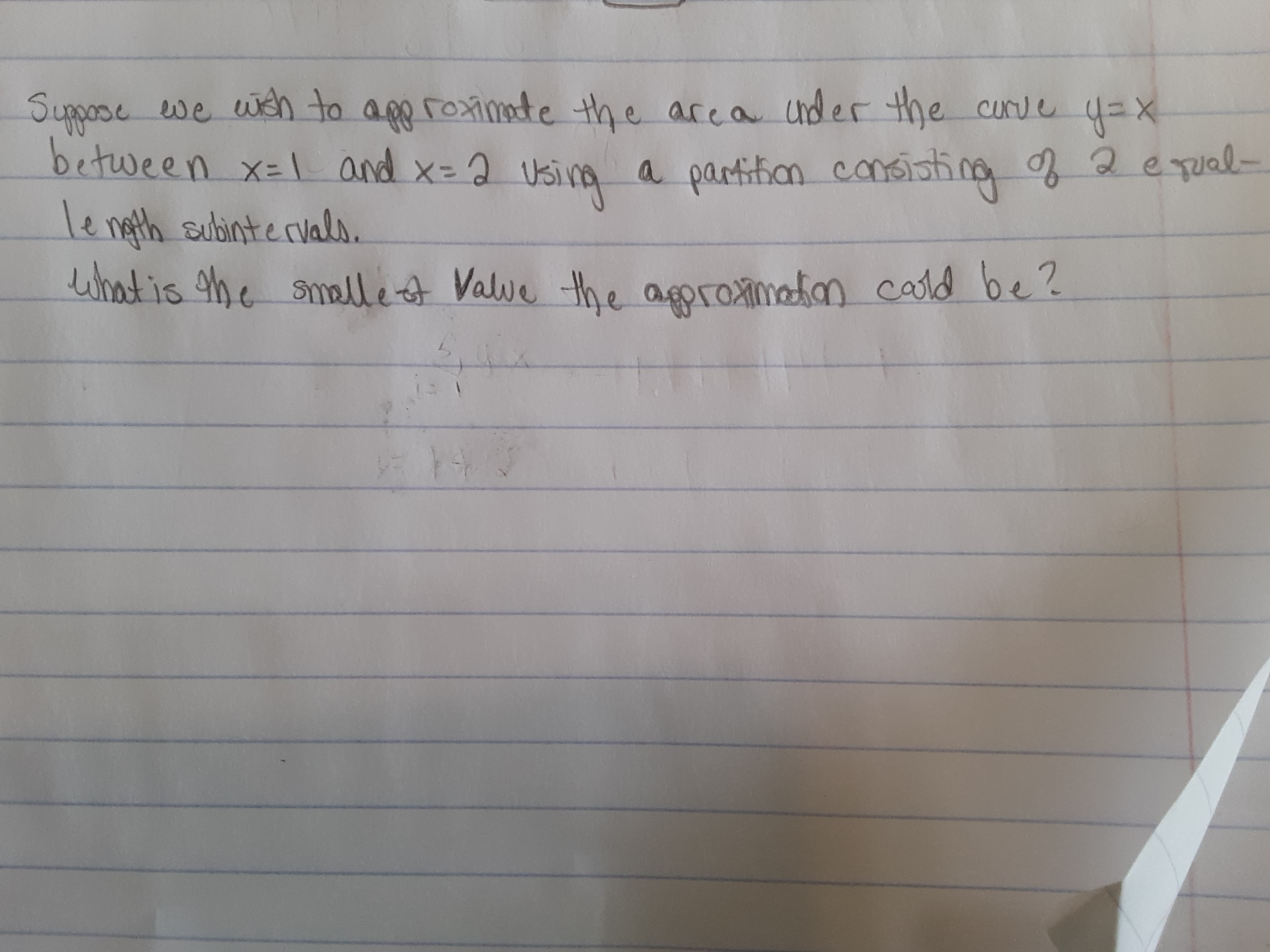 Suppose we weh to app roximate the area cnder the curve 4=X
between x-1 and x=2 Using a partition consisting 2equal-
le ngth subintervals.
Lwhat is he smalle ot Valve the agroximatan cald be?
